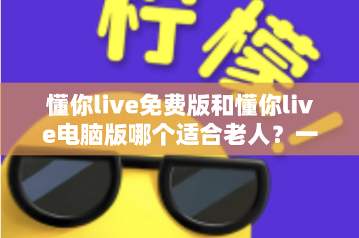 懂你live免费版和懂你live电脑版哪个适合老人?一文帮长辈选对版本、轻松上手不迷路 懂你live免费版和懂你live电脑版哪个适合老人?一文帮长辈选对版本、轻松上手不迷路