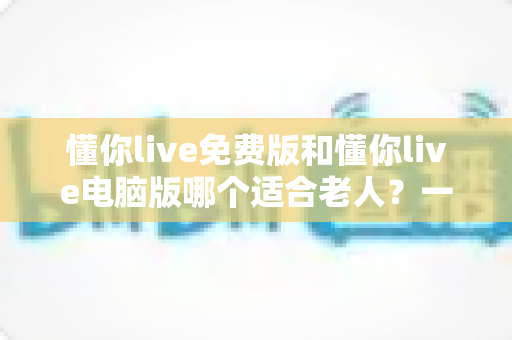 懂你live免费版和懂你live电脑版哪个适合老人?一文帮长辈选对版本、轻松上手不迷路 懂你live免费版和懂你live电脑版哪个适合老人?一文帮长辈选对版本、轻松上手不迷路