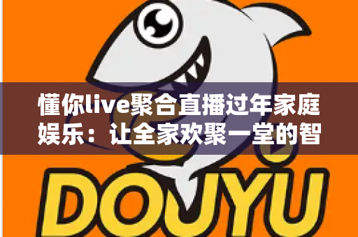 懂你live聚合直播过年家庭娱乐：让全家欢聚一堂的智慧之选