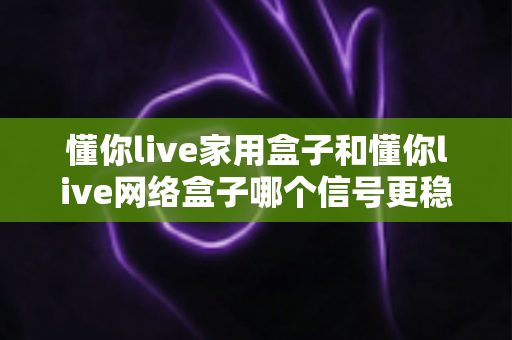 懂你live家用盒子和懂你live网络盒子哪个信号更稳定？全面对比评测与选购指南