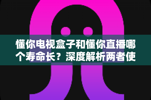 懂你电视盒子和懂你直播哪个寿命长？深度解析两者使用寿命差异与延长技巧