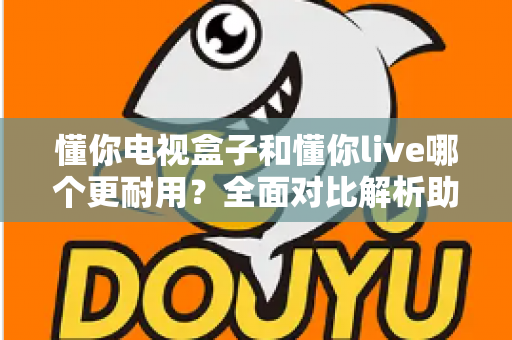懂你电视盒子和懂你live哪个更耐用？全面对比解析助你选对设备