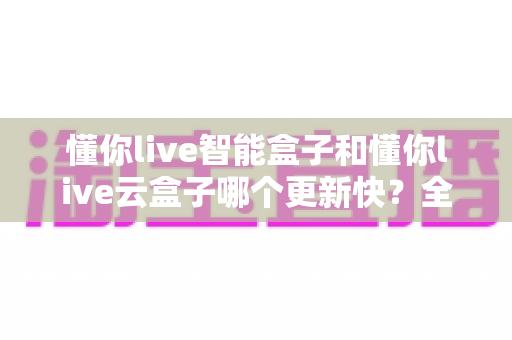 懂你live智能盒子和懂你live云盒子哪个更新快?全面对比解析助你选对电视盒子 懂你live智能盒子和懂你live云盒子哪个更新快?全面对比解析助你选对电视盒子