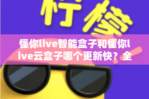 懂你live智能盒子和懂你live云盒子哪个更新快？全面对比解析助你选对电视盒子