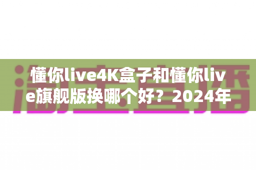 懂你live4K盒子和懂你live旗舰版换哪个好？2024年最全选购对比指南帮你轻松做决定