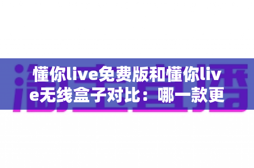 懂你live免费版和懂你live无线盒子对比：哪一款更适合你的K歌与直播需求？全方位深度解析助你轻松选购