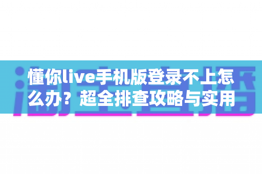 懂你live手机版登录不上怎么办？超全排查攻略与实用解决技巧一览