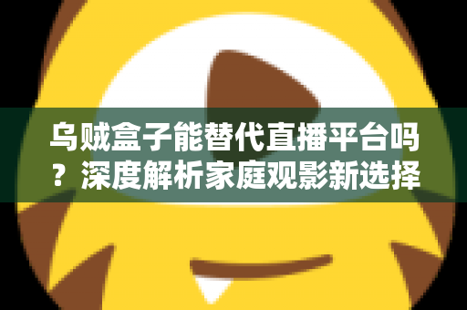 乌贼盒子能替代直播平台吗？深度解析家庭观影新选择与直播平台的真实差距