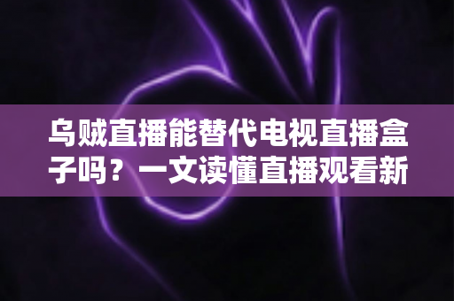 乌贼直播能替代电视直播盒子吗？一文读懂直播观看新选择的优势与局限