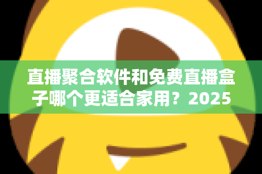 直播聚合软件和免费直播盒子哪个更适合家用？2025年家庭观影方案深度对比与选购指南
