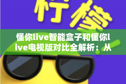 懂你live智能盒子和懂你live电视版对比全解析：从安装体验到性能表现，帮你选对最适合的大屏版本