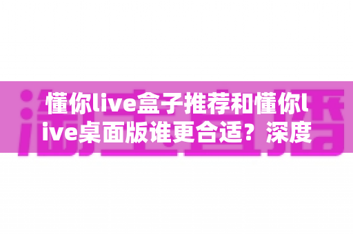 懂你live盒子推荐和懂你live桌面版谁更合适？深度对比帮你找到最优选择
