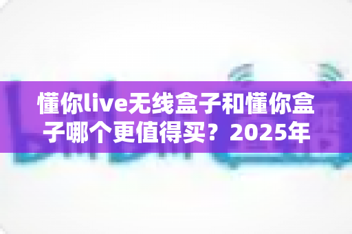 懂你live无线盒子和懂你盒子哪个更值得买？2025年最新深度对比选购指南，看完不再纠结