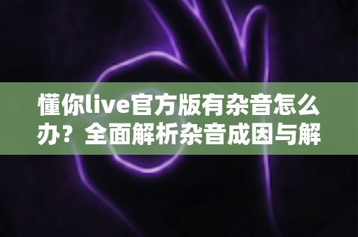 懂你live官方版有杂音怎么办？全面解析杂音成因与解决方法，助你快速恢复高清音质