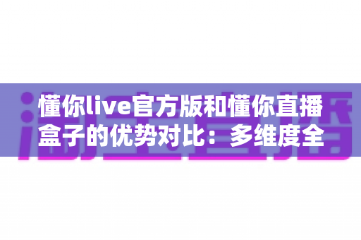 懂你live官方版和懂你直播盒子的优势对比：多维度全面解析，帮你找到最适合自己的观看方案