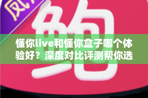 懂你live和懂你盒子哪个体验好？深度对比评测帮你选出最适合的直播方案
