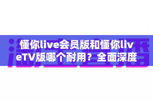 懂你live会员版和懂你liveTV版哪个耐用？全面深度对比分析与选购指南