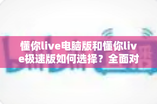懂你live电脑版和懂你live极速版如何选择？全面对比与实用指南帮你一次看懂