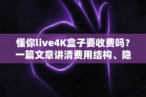 懂你live4K盒子要收费吗？一篇文章讲清费用结构、隐藏成本与选购避坑指南
