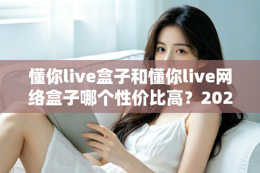 懂你live盒子和懂你live网络盒子哪个性价比高？2025年最新选购对比全解析帮你一次选对不花冤枉钱