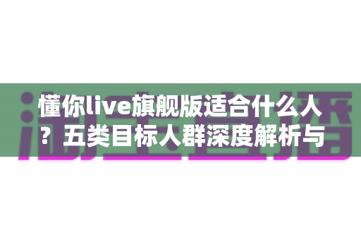 懂你live旗舰版适合什么人？五类目标人群深度解析与选购指南