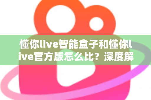 懂你live智能盒子和懂你live官方版怎么比？深度解析两大版本差异，帮你选出最适合的观看方案