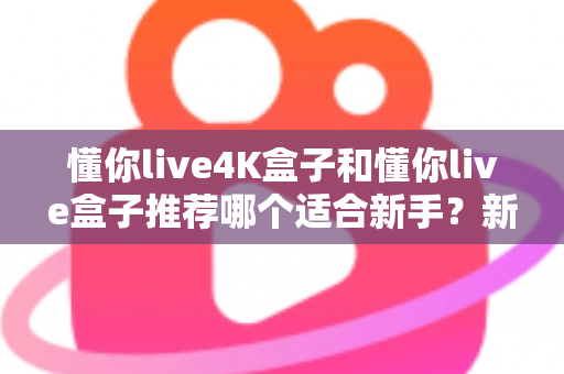 懂你live4K盒子和懂你live盒子推荐哪个适合新手？新手选购全攻略与深度对比解析