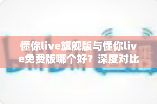 懂你live旗舰版与懂你live免费版哪个好？深度对比评测帮你选对版本，学习效率翻倍