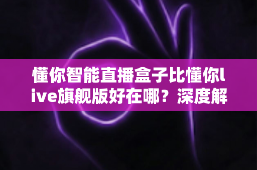 懂你智能直播盒子比懂你live旗舰版好在哪？深度解析选购必看指南