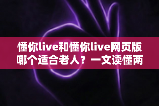 懂你live和懂你live网页版哪个适合老人？一文读懂两种方式的区别，帮长辈选出最省心的观看选择